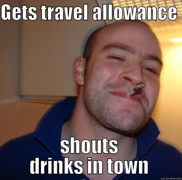 GETS TRAVEL ALLOWANCE  SHOUTS DRINKS IN TOWN Good Guy Greg 