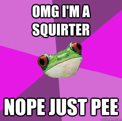 OMG I'm a squirter Nope just pee  Foul Bachelorette Frog