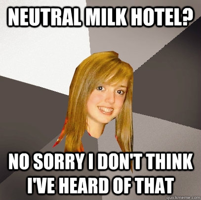 Neutral Milk Hotel? No sorry I don't think I've heard of that  Musically Oblivious 8th Grader