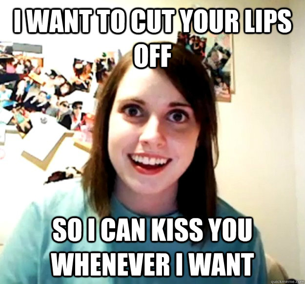 I want to cut your lips off So I can kiss you whenever I want - I want to cut your lips off So I can kiss you whenever I want  Overly Attached Girlfriend