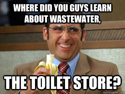 where did you guys learn about wastewater, the toilet store?  Brick Tamland