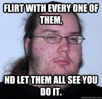 Flirt with every one of them, nd let them all see you do it.  neckbeard