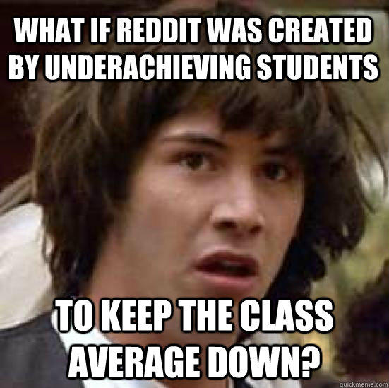 What if reddit was created by underachieving students to keep the class average down?  