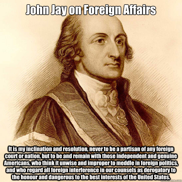 John Jay on Foreign Affairs It is my inclination and resolution, never to be a partisan of any foreign court or nation, but to be and remain with those independent and genuine Americans, who think it unwise and improper to meddle in foreign politics, and  - John Jay on Foreign Affairs It is my inclination and resolution, never to be a partisan of any foreign court or nation, but to be and remain with those independent and genuine Americans, who think it unwise and improper to meddle in foreign politics, and   John Jay on Foreign Affairs