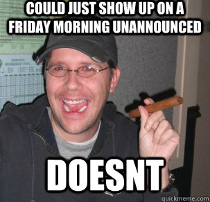 could just show up on a friday morning unannounced doesnt  Good Guy Doug