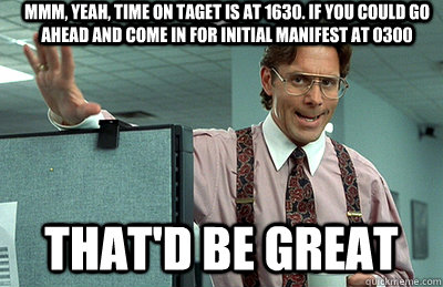 Mmm, yeah, Time on taget is at 1630. If you could go ahead and come in for initial manifest at 0300 that'd be great - Mmm, yeah, Time on taget is at 1630. If you could go ahead and come in for initial manifest at 0300 that'd be great  Office Space