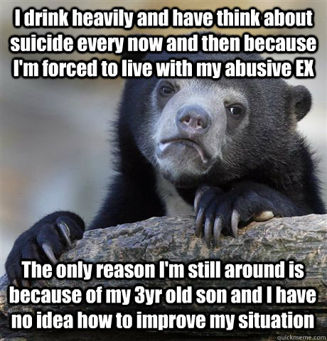 I drink heavily and have think about suicide every now and then because I'm forced to live with my abusive EX The only reason I'm still around is because of my 3yr old son and I have no idea how to improve my situation  Confession Bear