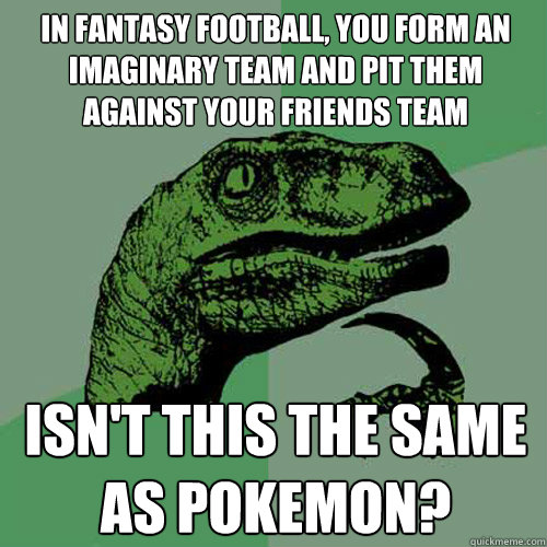 In fantasy football, you form an imaginary team and pit them against your friends team Isn't this the same as Pokemon?  Philosoraptor