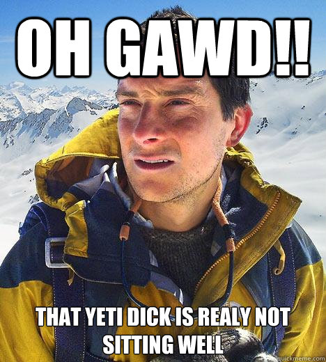 OH GAWD!! That yeti dick is realy not sitting well  Bear Grylls