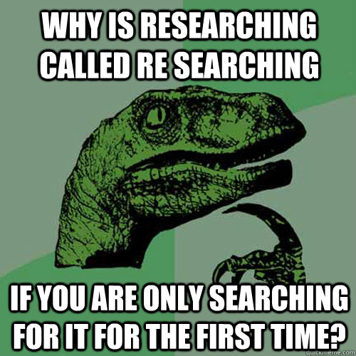 Why is researching called re searching if you are only searching for it for the first time?  Philosoraptor