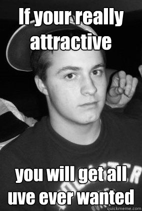 If your really attractive you will get all uve ever wanted  