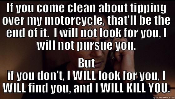 IF YOU COME CLEAN ABOUT TIPPING OVER MY MOTORCYCLE, THAT'LL BE THE END OF IT.  I WILL NOT LOOK FOR YOU, I WILL NOT PURSUE YOU. BUT IF YOU DON'T, I WILL LOOK FOR YOU, I WILL FIND YOU, AND I WILL KILL YOU. Misc