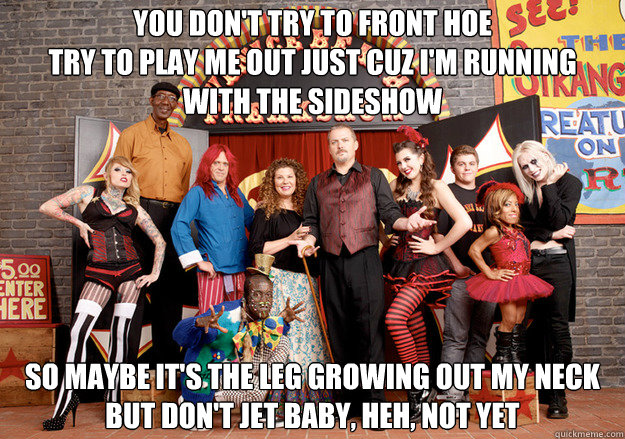 you don't try to front hoe
Try to play me out just cuz I'm running with the sideshow So maybe it's the leg growing out my neck
But don't jet baby, heh, not yet - you don't try to front hoe
Try to play me out just cuz I'm running with the sideshow So maybe it's the leg growing out my neck
But don't jet baby, heh, not yet  Freakshow