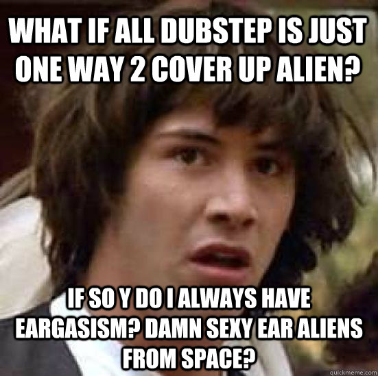 What if all dubstep is just one way 2 cover up alien? If so y do i always have eargasism? Damn sexy Ear Aliens from Space?  conspiracy keanu