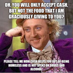 Oh, you will only accept cash, but not the food that I am graciously giving to you? Please tell me how cash helps you out of being homeless and is not spent on drugs and alcohol. - Oh, you will only accept cash, but not the food that I am graciously giving to you? Please tell me how cash helps you out of being homeless and is not spent on drugs and alcohol.  Condescending Wonka