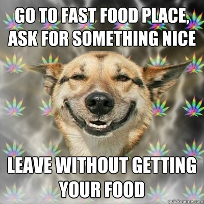 go to fast food place, ask for something nice leave without getting your food  Stoner Dog