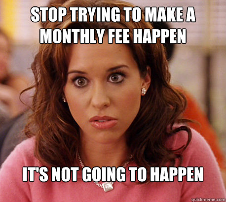 STOP TRYING TO MAKE A MONTHLY FEE HAPPEN IT'S NOT GOING TO HAPPEN  Gretchen Weiners