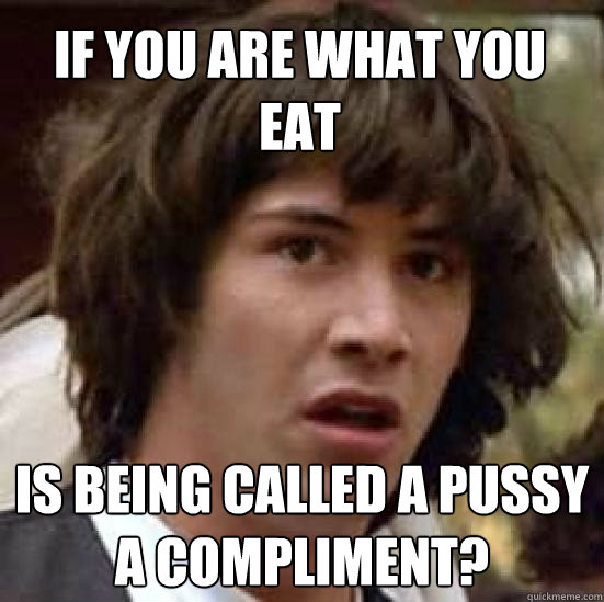 if you are what you eat is being called a pussy a compliment?  conspiracy keanu