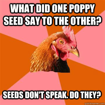 What did one poppy seed say to the other? Seeds don't speak. Do they?  Anti-Joke Chicken