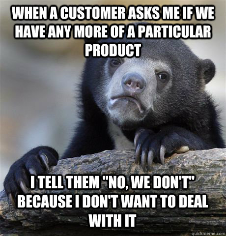 WHEN A CUSTOMER ASKS ME IF WE HAVE ANY MORE OF A PARTICULAR PRODUCT I TELL THEM 