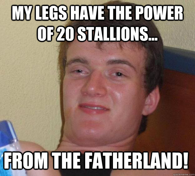 My legs have the power of 20 stallions... from the fatherland!  10 Guy