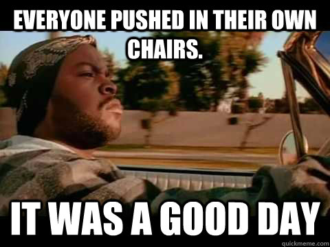 Everyone pushed in their own chairs. it was a good day  Ice Cube