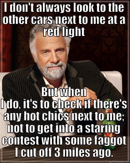 I DON'T ALWAYS LOOK TO THE OTHER CARS NEXT TO ME AT A RED LIGHT BUT WHEN I DO, IT'S TO CHECK IF THERE'S ANY HOT CHICS NEXT TO ME; NOT TO GET INTO A STARING CONTEST WITH SOME FAGGOT I CUT OFF 3 MILES AGO. The Most Interesting Man In The World