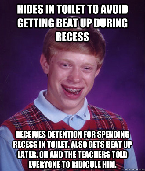 Hides in toilet to avoid getting beat up during recess receives detention for spending recess in toilet. Also gets beat up later. Oh and the teachers told everyone to ridicule him.  