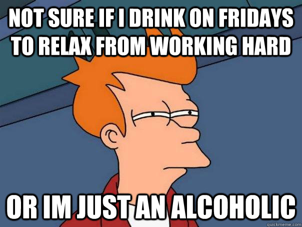 Not sure if i drink on fridays to relax from working hard Or im just an alcoholic  Futurama Fry