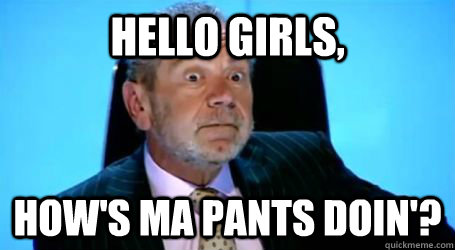 Hello girls, how's ma pants doin'?  