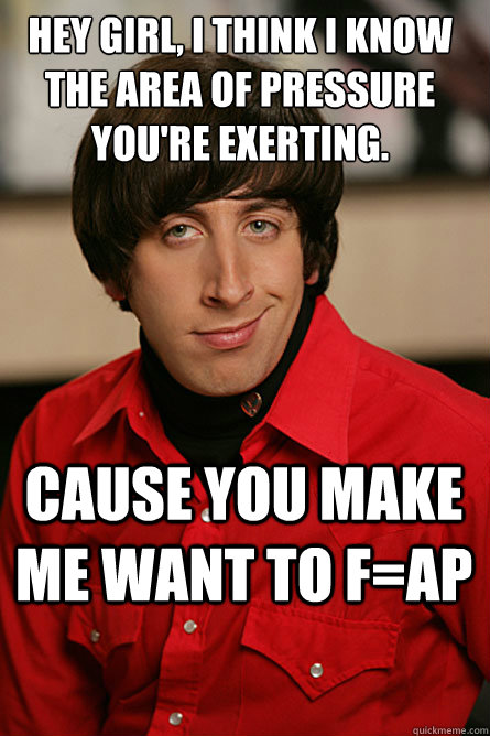 Hey girl, I think i know the area of pressure you're exerting. cause you make me want to f=ap  Pickup Line Scientist