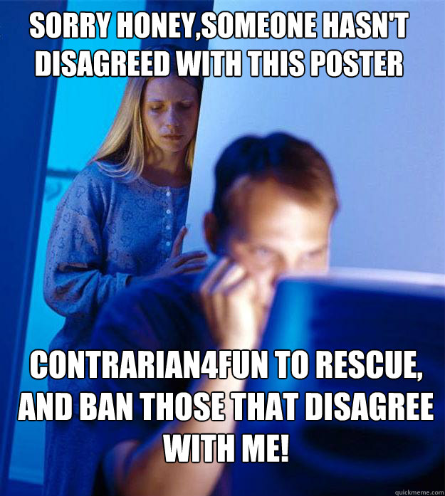 Sorry Honey,Someone hasn't disagreed with this poster Contrarian4Fun to rescue, and ban those that disagree with me! - Sorry Honey,Someone hasn't disagreed with this poster Contrarian4Fun to rescue, and ban those that disagree with me!  Redditors Wife