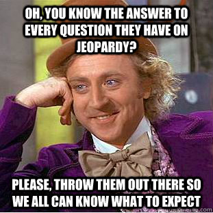 oh, you know the answer to every question they have on jeopardy? please, throw them out there so we all can know what to expect  Condescending Wonka