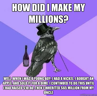 How did I make my Millions? Well, When I was a young boy, I had a nickel. I bought an apple, and sold it for a dime. I continued to do this until I had raised $10.40, then I inherited $65 million from my Uncle  Rich Raven