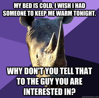 My bed is cold, I wish I had someone to keep me warm tonight. Why don't you tell that to the guy you are interested in?  Sexually Oblivious Rhino