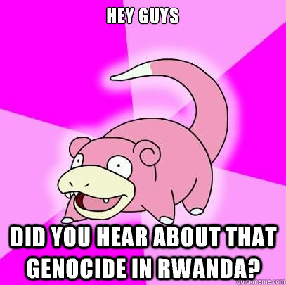 Hey guys  Did you hear about that genocide in Rwanda?  - Hey guys  Did you hear about that genocide in Rwanda?   Slowpoke