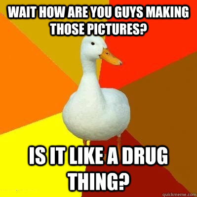 Wait how are you guys making those pictures? is it like a drug thing?  Tech Impaired Duck