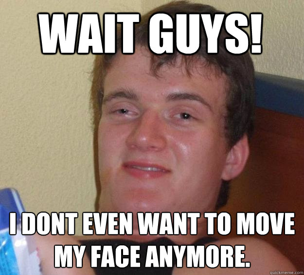 Wait guys! I dont even want to move my face anymore.  10 Guy