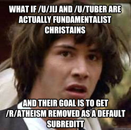 what if /u/jij and /u/tuber are actually fundamentalist christains and their goal is to get /r/atheism removed as a default subreditt - what if /u/jij and /u/tuber are actually fundamentalist christains and their goal is to get /r/atheism removed as a default subreditt  conspiracy keanu