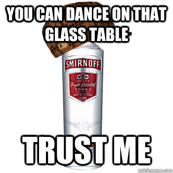 You can dance on that glass table Trust me  Scumbag Alcohol