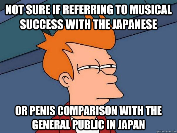 Not sure if referring to musical success with the japanese or penis comparison with the general public in japan  Futurama Fry