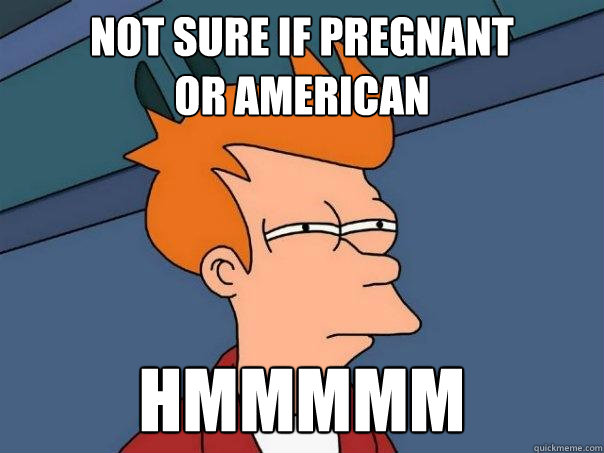 Not sure if pregnant 
or american Hmmmmm  Futurama Fry