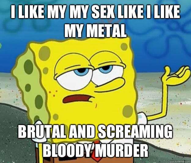 I like my my sex like I like my metal Brutal and screaming bloody murder  Tough Spongebob