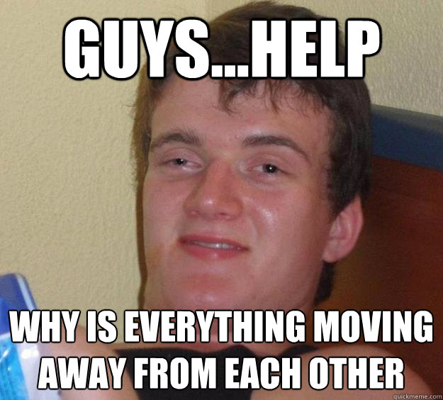 guys...help why is everything moving away from each other   10 Guy