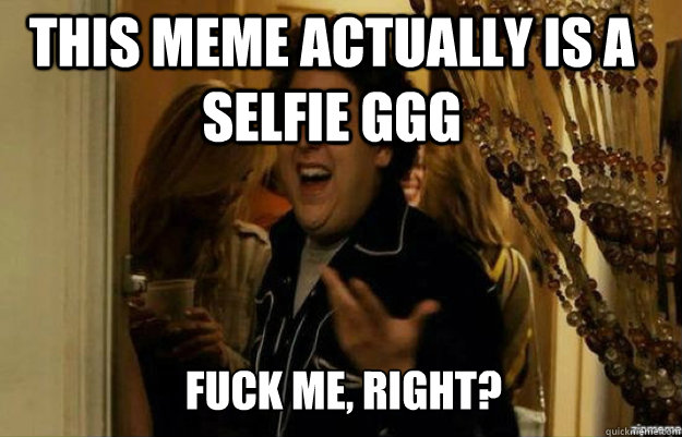 This meme actually is a selfie GGG FUCK ME, RIGHT?  fuck me right