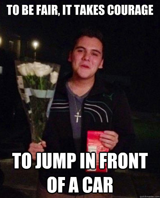 To be fair, it takes courage To jump in front of a car  Friendzone Johnny