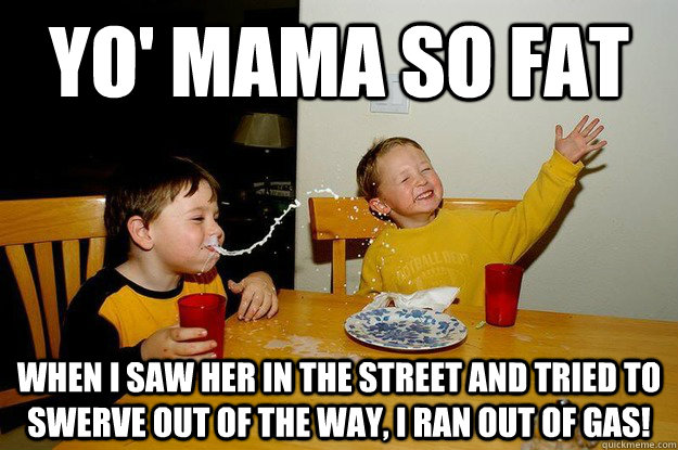 yo' mama so fat when I saw her in the street and tried to swerve out of the way, I ran out of gas!  