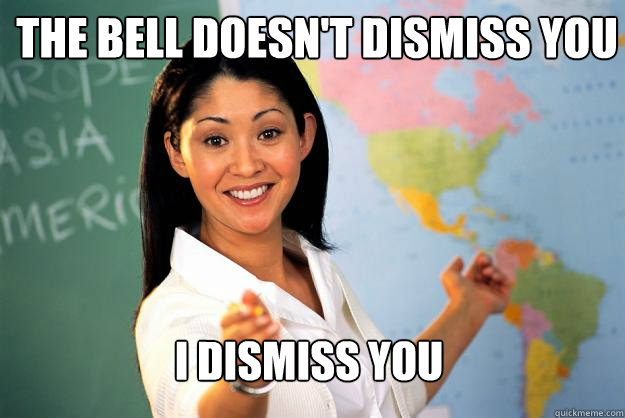 The bell doesn't dismiss you I dismiss you  Unhelpful High School Teacher