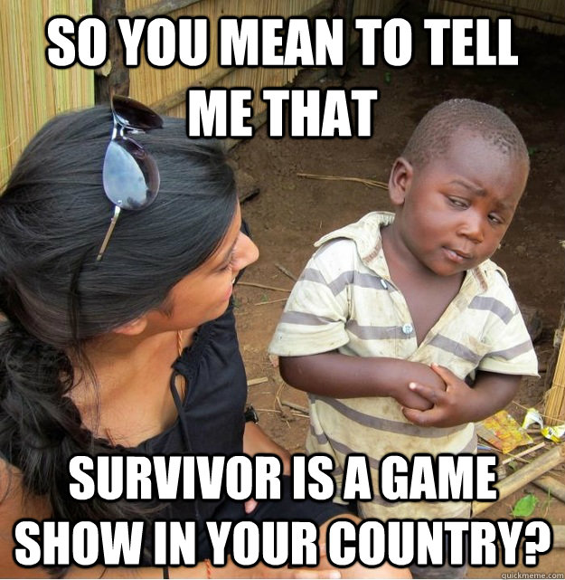 So you mean to tell me that Survivor is a game show in your country? - So you mean to tell me that Survivor is a game show in your country?  Skeptical Third World Kid