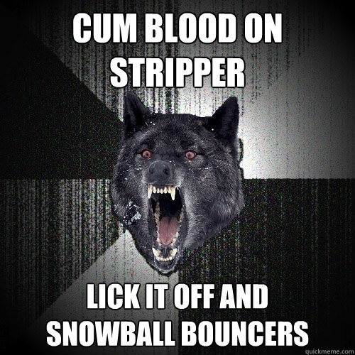 cum blood on stripper lick it off and
SNOWBALL BOUNCERS  Insanity Wolf